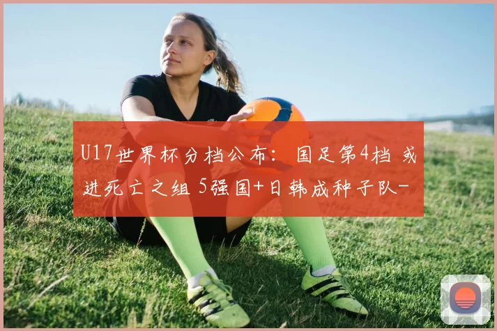U17世界杯分档公布：国足第4档 或进死亡之组 5强国+日韩成种子队