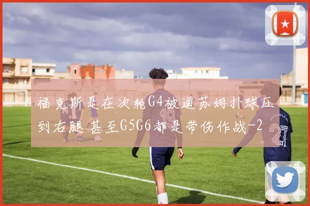 福克斯是在次轮G4被道苏姆扑球压到右腿 甚至G5G6都是带伤作战
