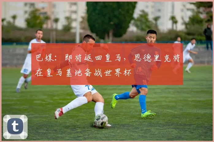 巴媒：即将返回皇马，恩德里克将在皇马基地备战世界杯