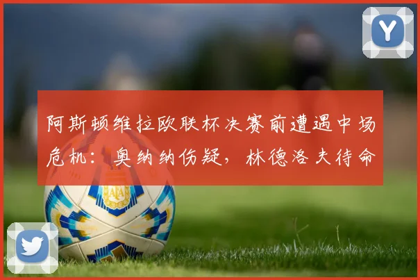 阿斯顿维拉欧联杯决赛前遭遇中场危机：奥纳纳伤疑，林德洛夫待命
