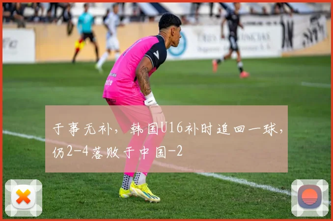 于事无补，韩国U16补时追回一球，仍2-4落败于中国