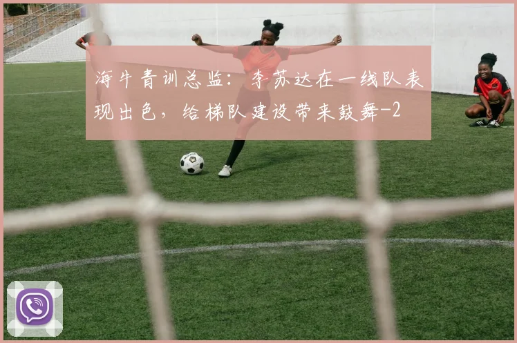 海牛青训总监：李苏达在一线队表现出色，给梯队建设带来鼓舞