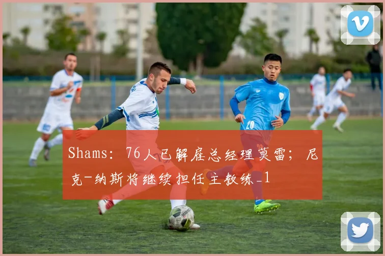 Shams：76人已解雇总经理莫雷；尼克-纳斯将继续担任主教练_1