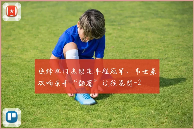逆转津门虎锁定半程冠军，韦世豪双响亲手“翻篇”过往恩怨