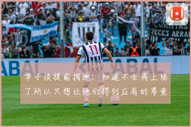 华子谈提前拥抱：知道不会再上场了所以只想让他们得到应有的尊重