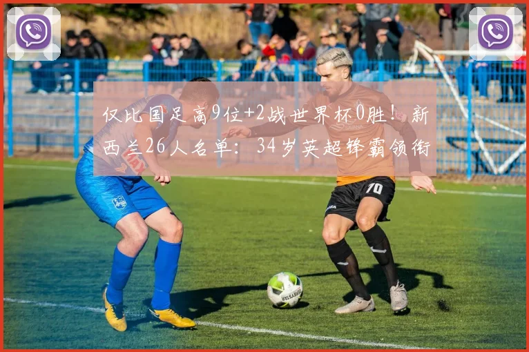 仅比国足高9位+2战世界杯0胜！新西兰26人名单：34岁英超锋霸领衔