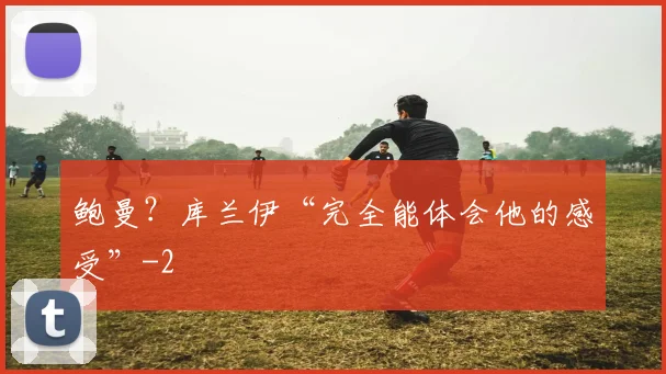 鲍曼？库兰伊“完全能体会他的感受”